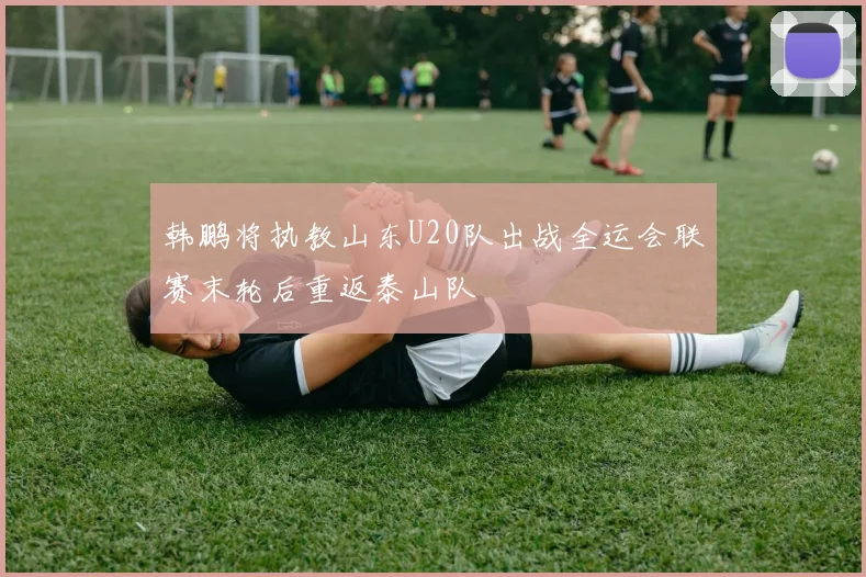韩鹏将执教山东U20队出战全运会联赛末轮后重返泰山队