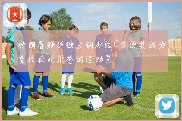 特朗普赠送镀金钥匙给C罗使其成为首位获此荣誉的运动员