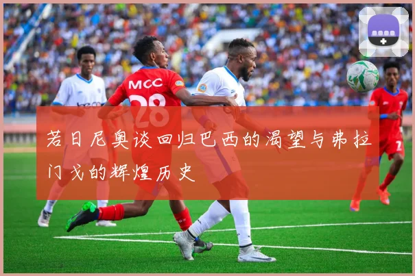 若日尼奥谈回归巴西的渴望与弗拉门戈的辉煌历史