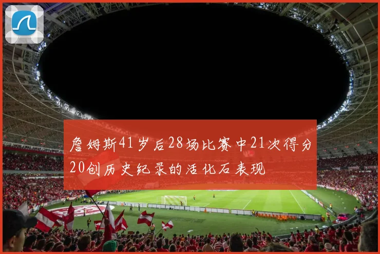 詹姆斯41岁后28场比赛中21次得分20创历史纪录的活化石表现