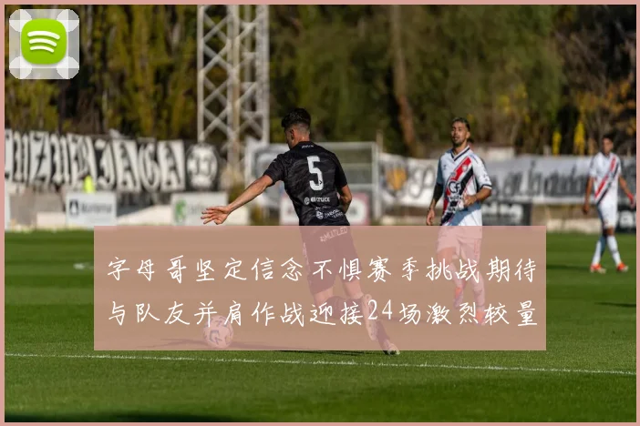 字母哥坚定信念不惧赛季挑战期待与队友并肩作战迎接24场激烈较量
