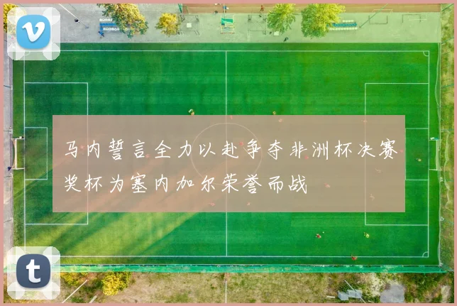 马内誓言全力以赴争夺非洲杯决赛奖杯为塞内加尔荣誉而战