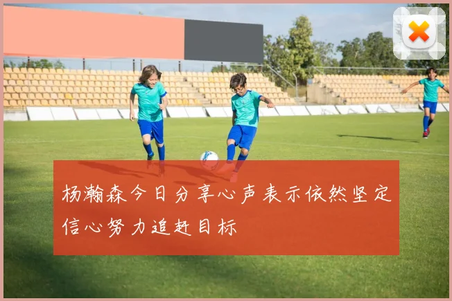 杨瀚森今日分享心声表示依然坚定信心努力追赶目标