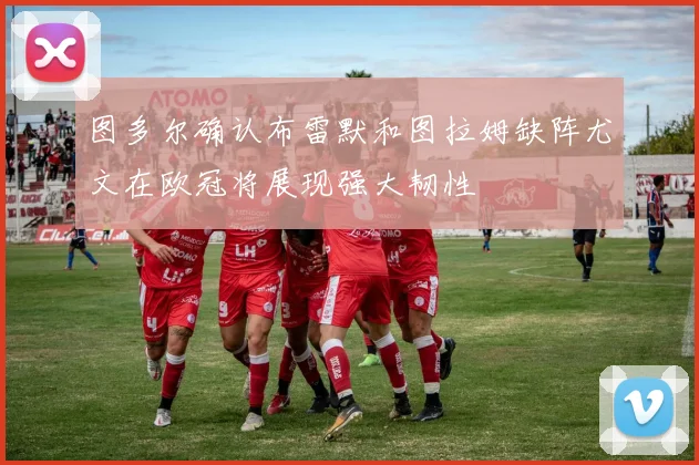 图多尔确认布雷默和图拉姆缺阵尤文在欧冠将展现强大韧性
