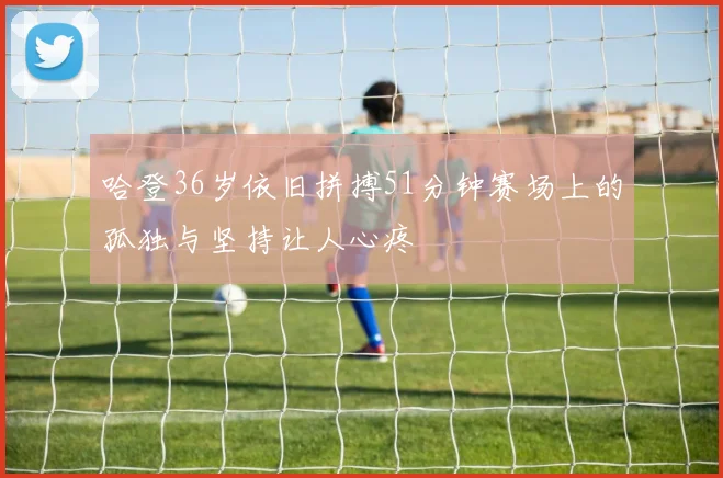 哈登36岁依旧拼搏51分钟赛场上的孤独与坚持让人心疼