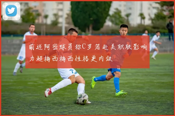 前迈阿密球员称C罗若赴美职联影响力超梅西梅西性格更内敛