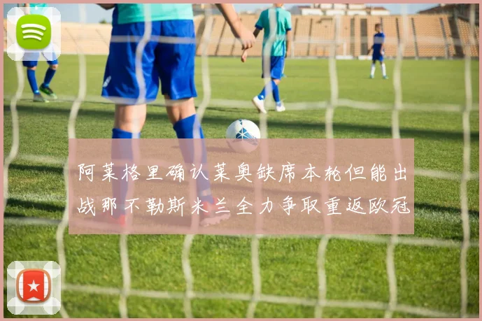 阿莱格里确认莱奥缺席本轮但能出战那不勒斯米兰全力争取重返欧冠资格