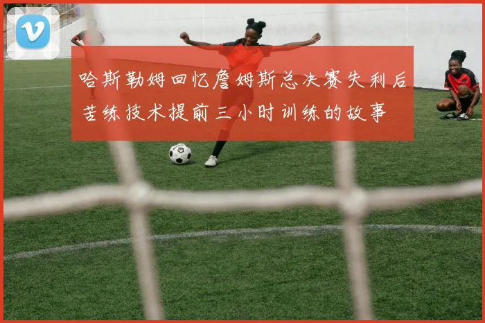 哈斯勒姆回忆詹姆斯总决赛失利后苦练技术提前三小时训练的故事