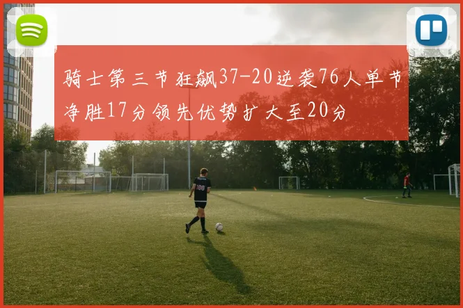 骑士第三节狂飙37-20逆袭76人单节净胜17分领先优势扩大至20分