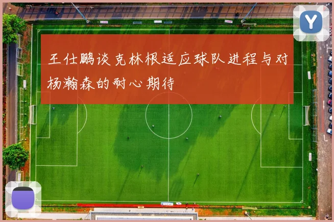 王仕鹏谈克林根适应球队进程与对杨瀚森的耐心期待
