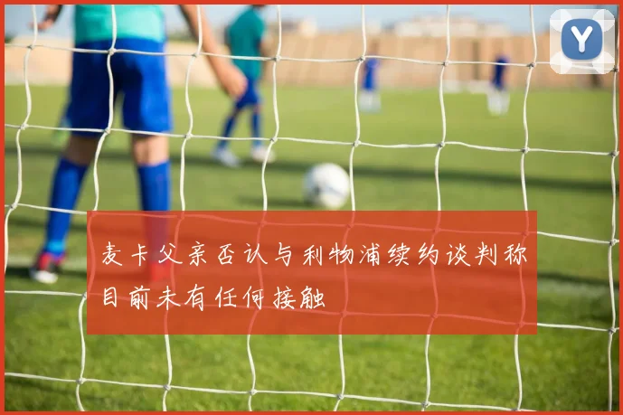 麦卡父亲否认与利物浦续约谈判称目前未有任何接触