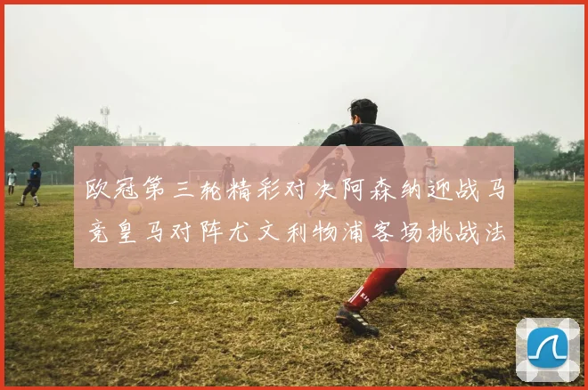 欧冠第三轮精彩对决阿森纳迎战马竞皇马对阵尤文利物浦客场挑战法兰克福