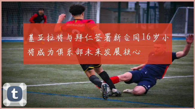基亚拉将与拜仁签署新合同16岁小将成为俱乐部未来发展核心