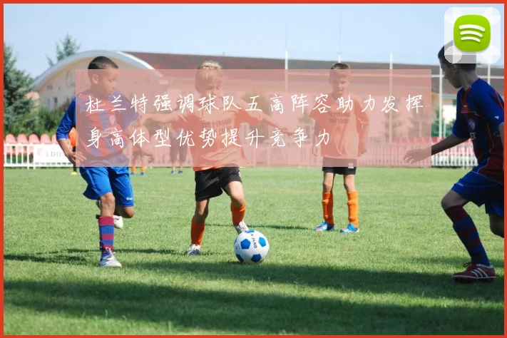 杜兰特强调球队五高阵容助力发挥身高体型优势提升竞争力