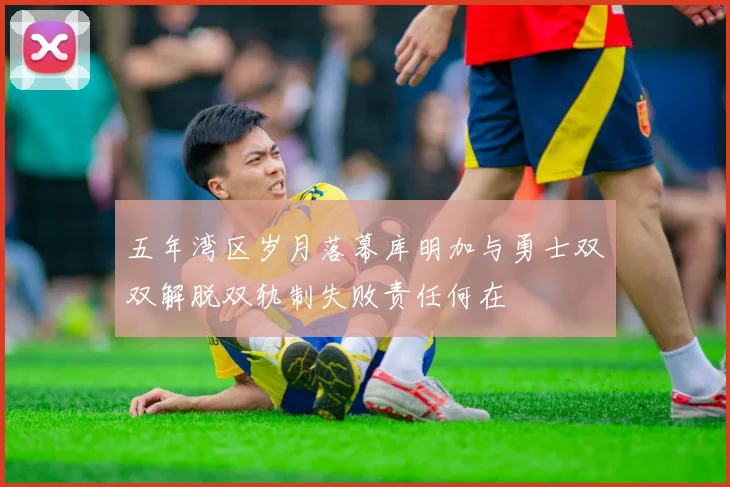 五年湾区岁月落幕库明加与勇士双双解脱双轨制失败责任何在