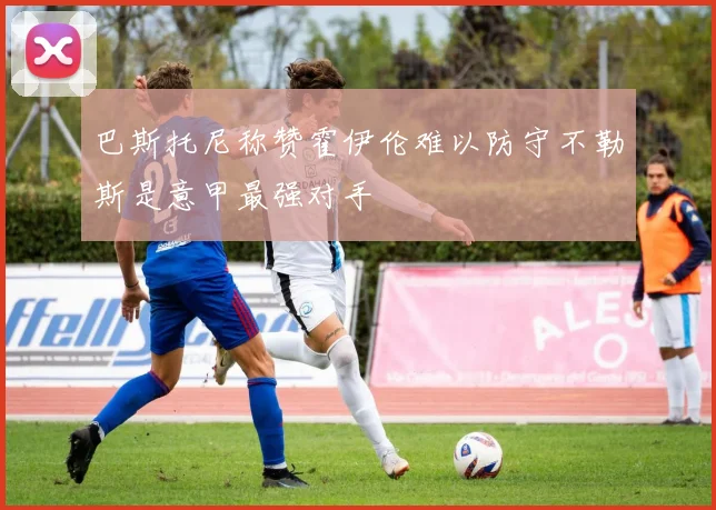 巴斯托尼称赞霍伊伦难以防守不勒斯是意甲最强对手