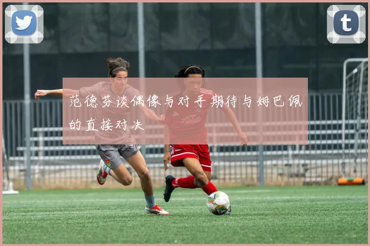 范德芬谈偶像与对手期待与姆巴佩的直接对决